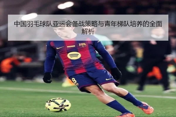 中国羽毛球队亚运会备战策略与青年梯队培养的全面解析